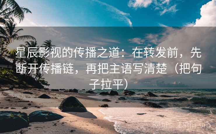 星辰影视的传播之道：在转发前，先断开传播链，再把主语写清楚（把句子拉平）