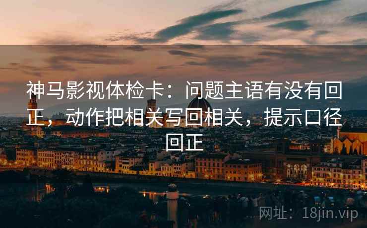 神马影视体检卡：问题主语有没有回正，动作把相关写回相关，提示口径回正