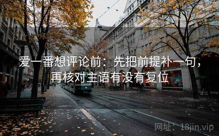 爱一番想评论前：先把前提补一句，再核对主语有没有复位