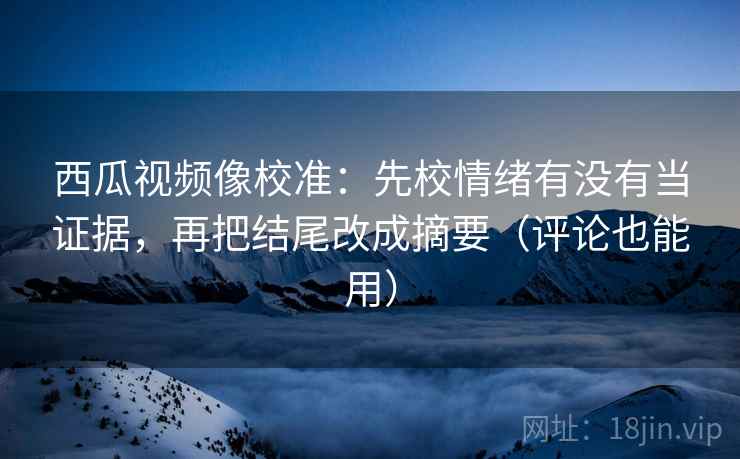 西瓜视频像校准：先校情绪有没有当证据，再把结尾改成摘要（评论也能用）