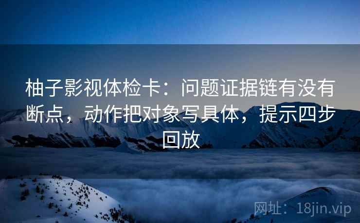 柚子影视体检卡：问题证据链有没有断点，动作把对象写具体，提示四步回放