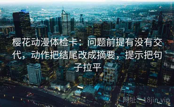樱花动漫体检卡:问题前提有没有交代,动作把结尾改成摘要,提示把句子拉平 樱花动漫体检卡:问题前提有没有交代,动作把结尾改成摘要,提示把句子拉平