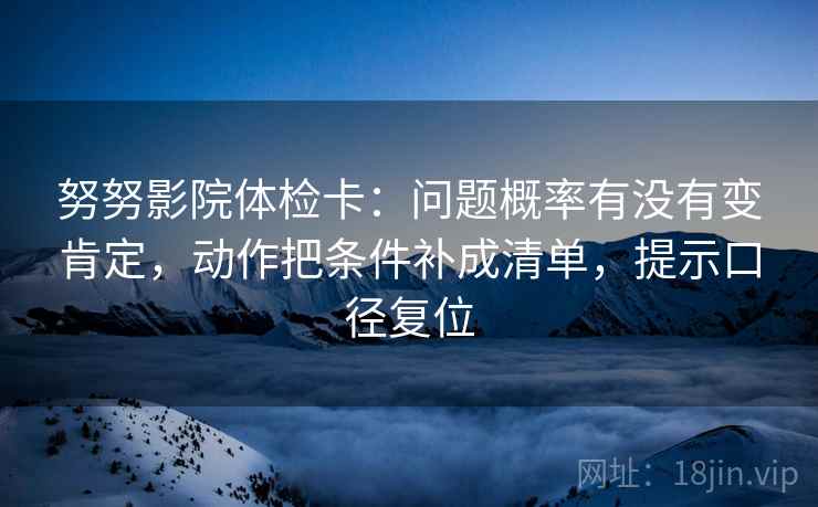 努努影院体检卡：问题概率有没有变肯定，动作把条件补成清单，提示口径复位