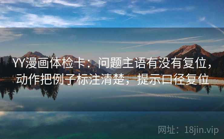 YY漫画体检卡：问题主语有没有复位，动作把例子标注清楚，提示口径复位