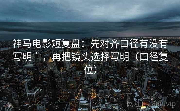 神马电影短复盘:先对齐口径有没有写明白,再把镜头选择写明(口径复位) 神马电影短复盘:先对齐口径有没有写明白,再把镜头选择写明(口径复位)