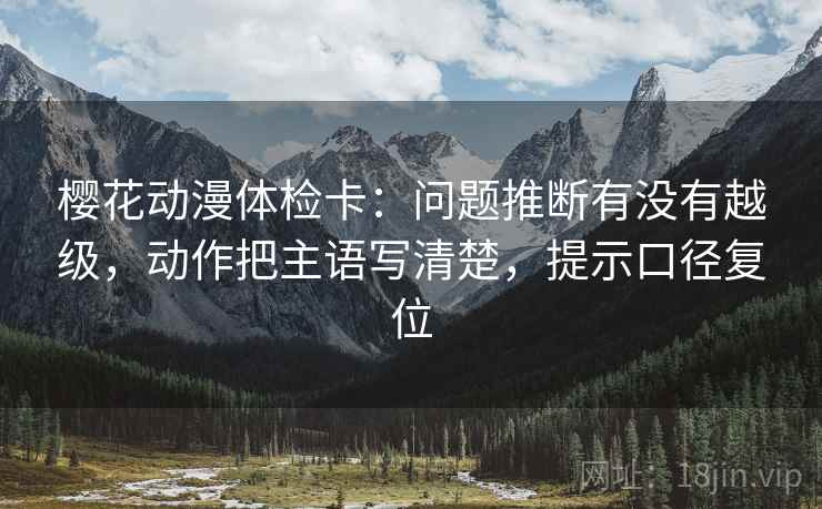 樱花动漫体检卡：问题推断有没有越级，动作把主语写清楚，提示口径复位