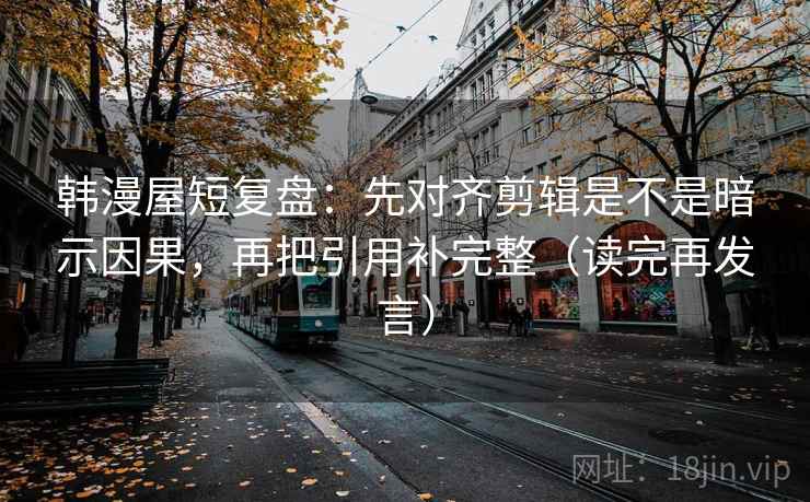 韩漫屋短复盘：先对齐剪辑是不是暗示因果，再把引用补完整（读完再发言）