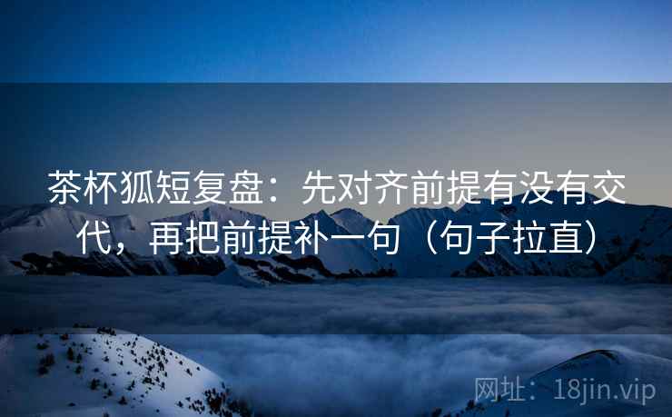 茶杯狐短复盘:先对齐前提有没有交代,再把前提补一句(句子拉直) 茶杯狐短复盘:先对齐前提有没有交代,再把前提补一句(句子拉直)
