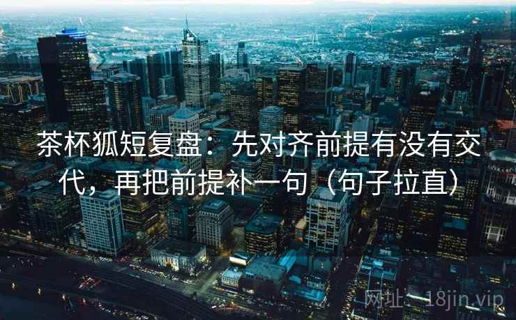 茶杯狐短复盘:先对齐前提有没有交代,再把前提补一句(句子拉直) 茶杯狐短复盘:先对齐前提有没有交代,再把前提补一句(句子拉直)