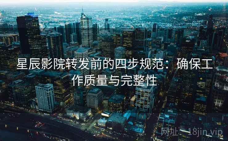 星辰影院转发前的四步规范:确保工作质量与完整性 星辰影院转发前的四步规范:确保工作质量与完整性