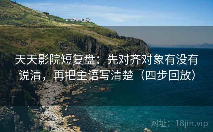 天天影院短复盘：先对齐对象有没有说清，再把主语写清楚（四步回放）