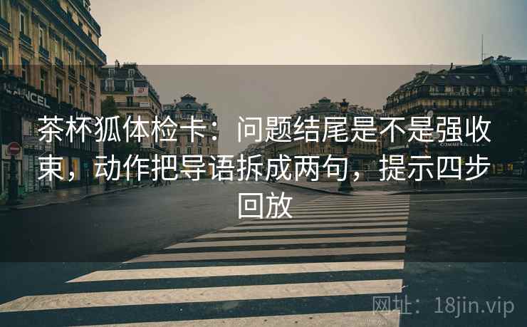 茶杯狐体检卡：问题结尾是不是强收束，动作把导语拆成两句，提示四步回放