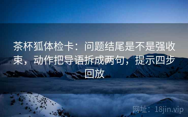 茶杯狐体检卡：问题结尾是不是强收束，动作把导语拆成两句，提示四步回放