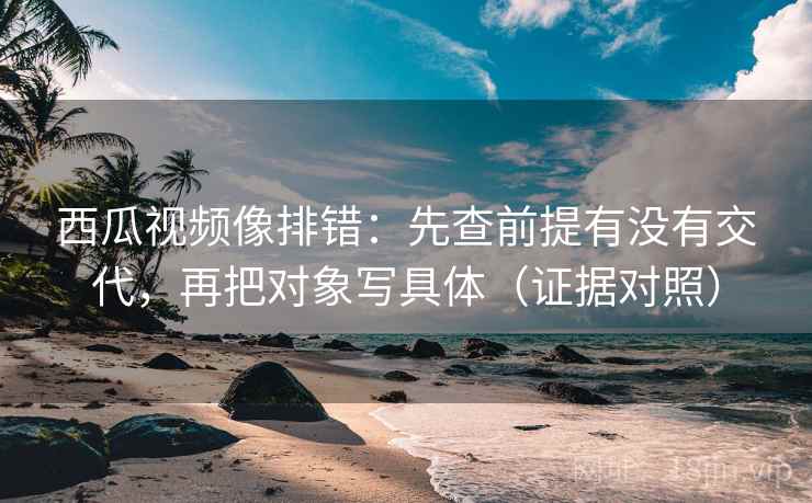 西瓜视频像排错：先查前提有没有交代，再把对象写具体（证据对照）