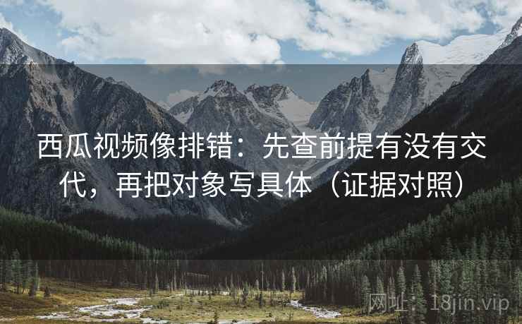 西瓜视频像排错：先查前提有没有交代，再把对象写具体（证据对照）