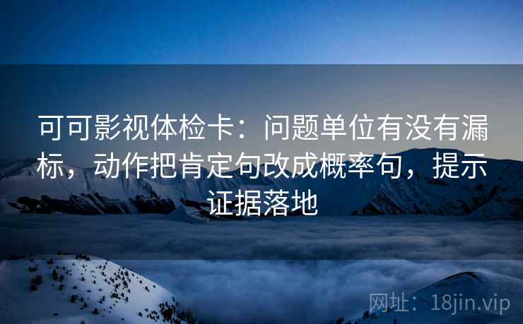 可可影视体检卡：问题单位有没有漏标，动作把肯定句改成概率句，提示证据落地