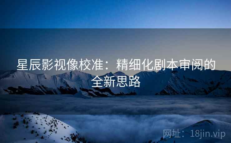 星辰影视像校准：精细化剧本审阅的全新思路