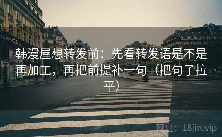 韩漫屋想转发前：先看转发语是不是再加工，再把前提补一句（把句子拉平）
