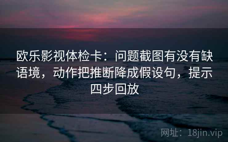 欧乐影视体检卡：问题截图有没有缺语境，动作把推断降成假设句，提示四步回放