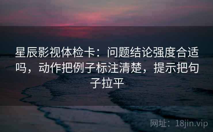 星辰影视体检卡：问题结论强度合适吗，动作把例子标注清楚，提示把句子拉平