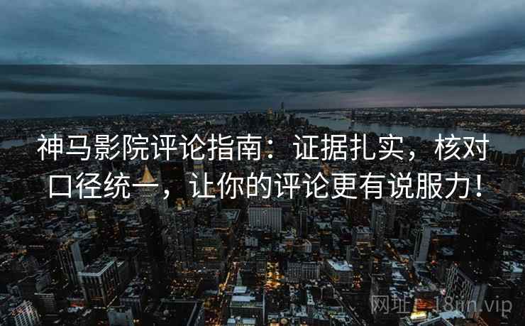 神马影院评论指南：证据扎实，核对口径统一，让你的评论更有说服力！