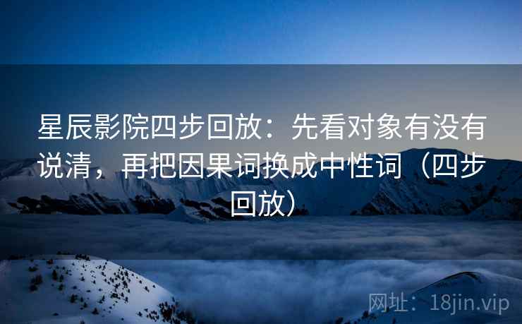 星辰影院四步回放：先看对象有没有说清，再把因果词换成中性词（四步回放）