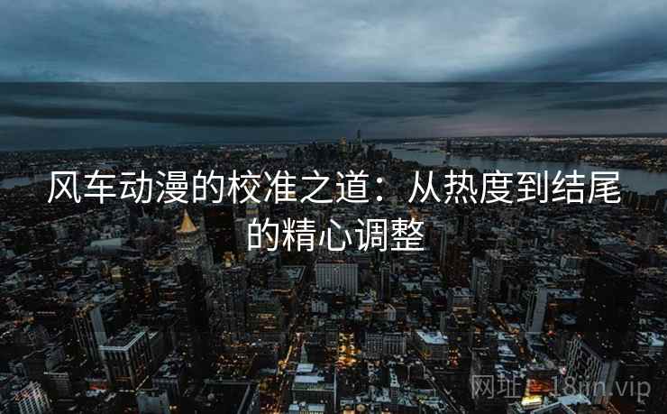 风车动漫的校准之道：从热度到结尾的精心调整