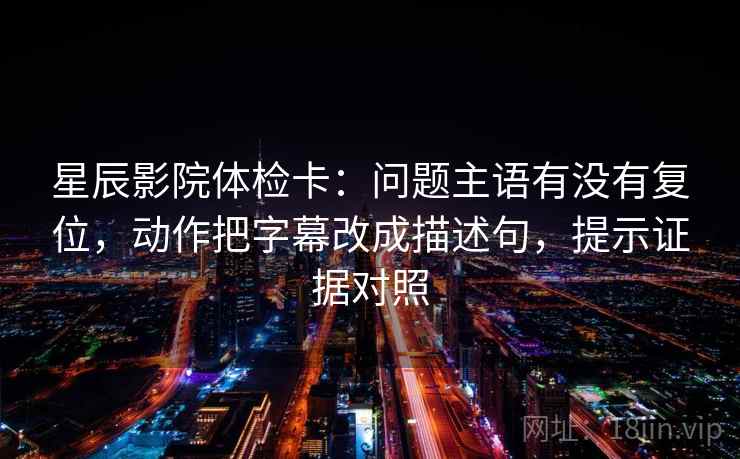 星辰影院体检卡：问题主语有没有复位，动作把字幕改成描述句，提示证据对照