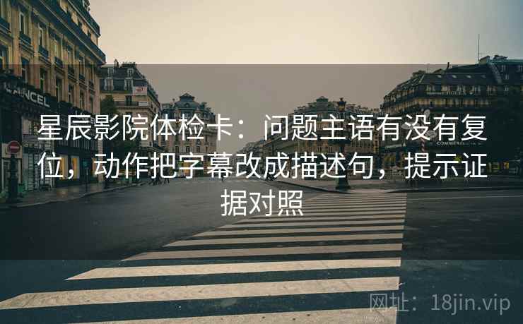 星辰影院体检卡：问题主语有没有复位，动作把字幕改成描述句，提示证据对照