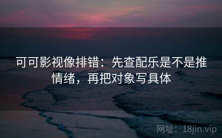 可可影视像排错：先查配乐是不是推情绪，再把对象写具体