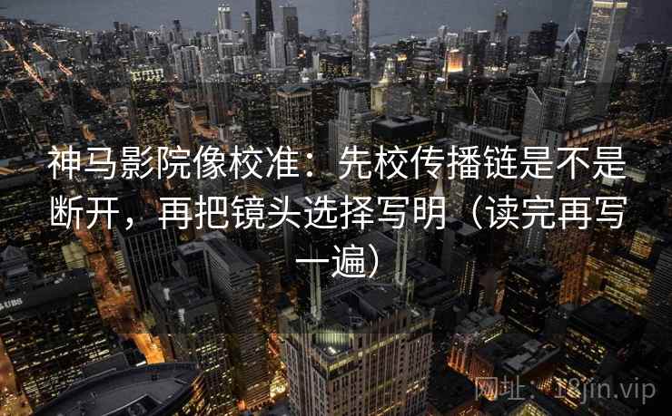 神马影院像校准：先校传播链是不是断开，再把镜头选择写明（读完再写一遍）