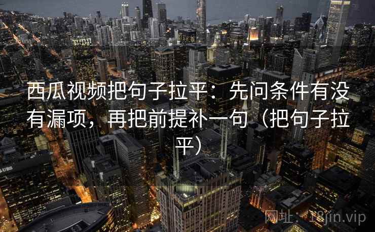 西瓜视频把句子拉平：先问条件有没有漏项，再把前提补一句（把句子拉平）