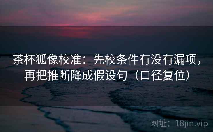 茶杯狐像校准：先校条件有没有漏项，再把推断降成假设句（口径复位）