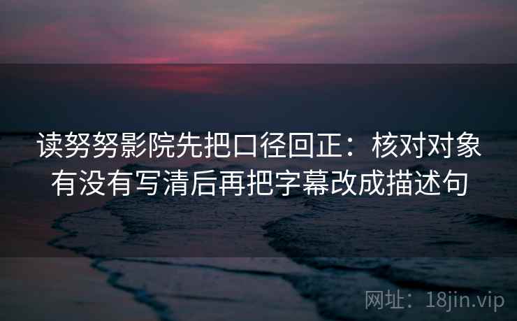 读努努影院先把口径回正：核对对象有没有写清后再把字幕改成描述句